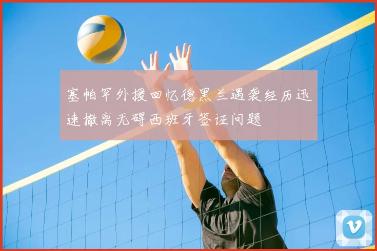 塞帕罕外援回忆德黑兰遇袭经历迅速撤离无碍西班牙签证问题
