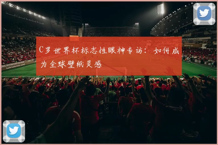 C罗世界杯标志性眼神专访：如何成为全球壁纸灵感