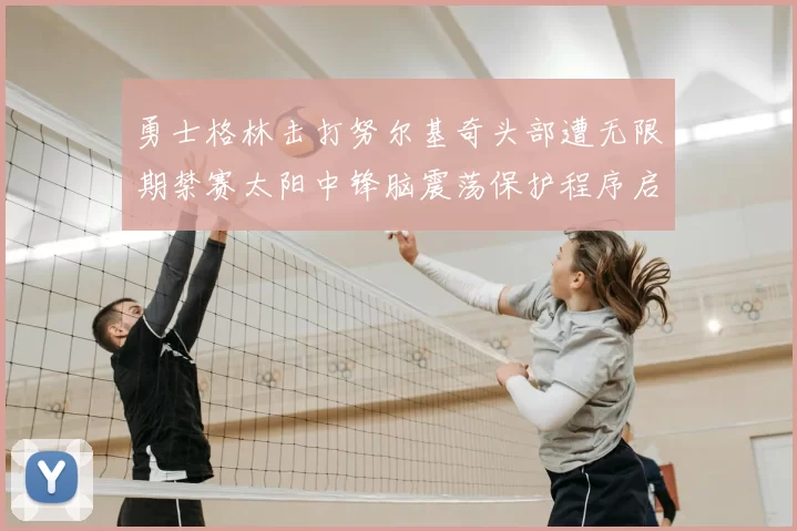 勇士格林击打努尔基奇头部遭无限期禁赛太阳中锋脑震荡保护程序启动