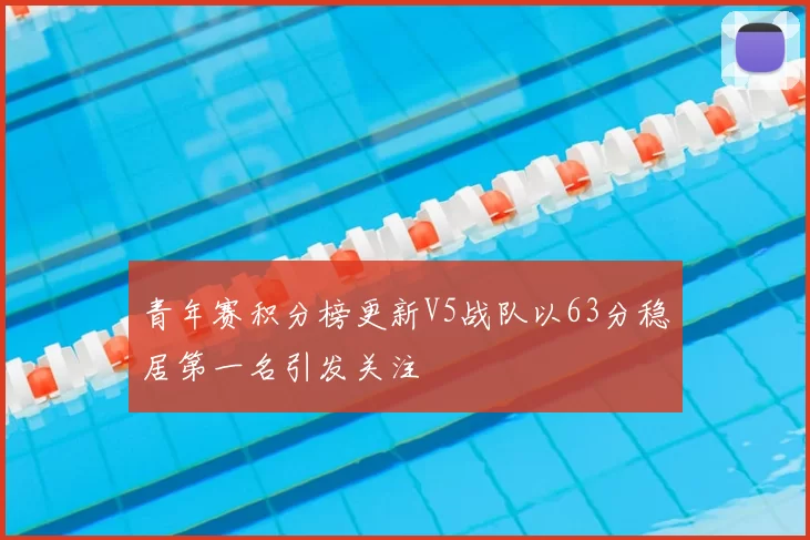 青年赛积分榜更新V5战队以63分稳居第一名引发关注