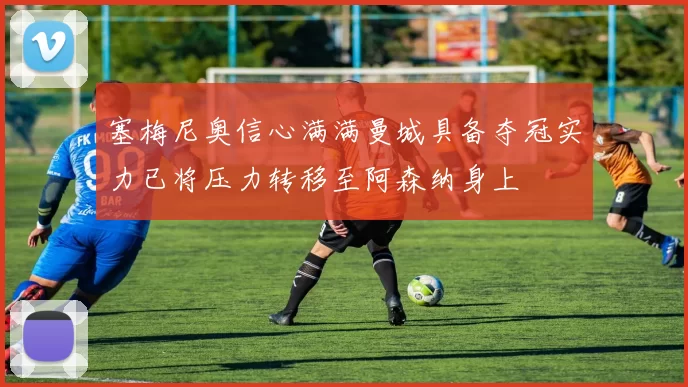 塞梅尼奥信心满满曼城具备夺冠实力已将压力转移至阿森纳身上