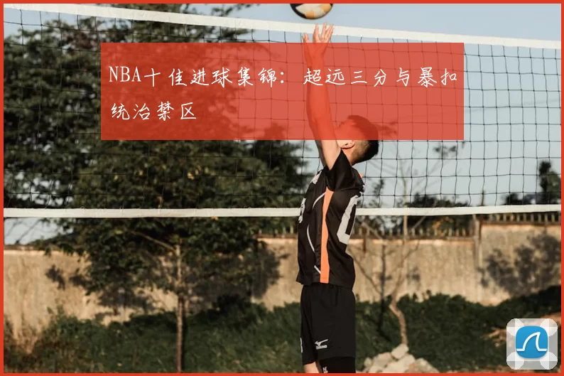 NBA十佳进球集锦：超远三分与暴扣统治禁区