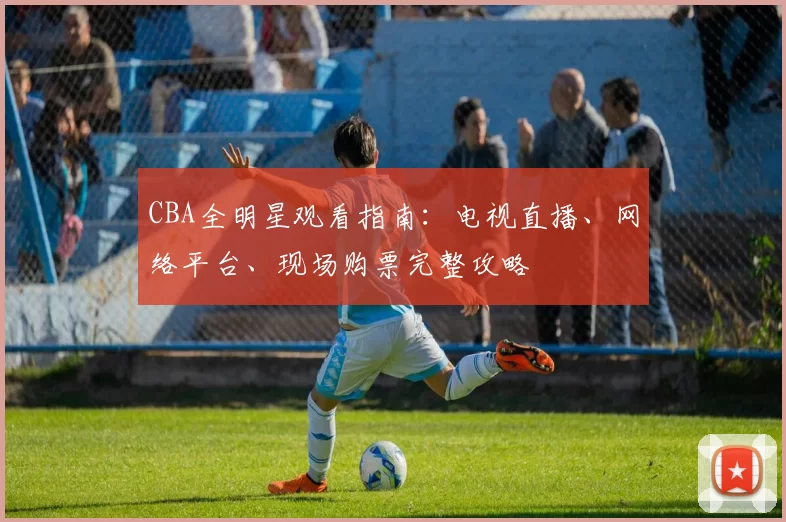 CBA全明星观看指南：电视直播、网络平台、现场购票完整攻略