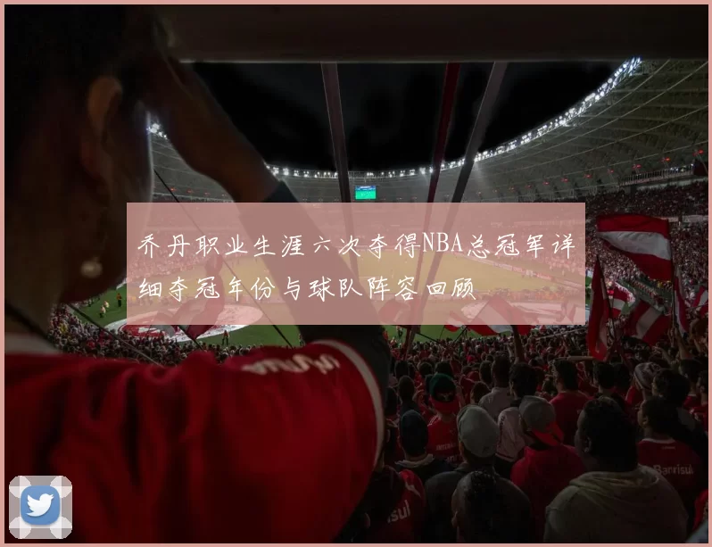 乔丹职业生涯六次夺得NBA总冠军详细夺冠年份与球队阵容回顾