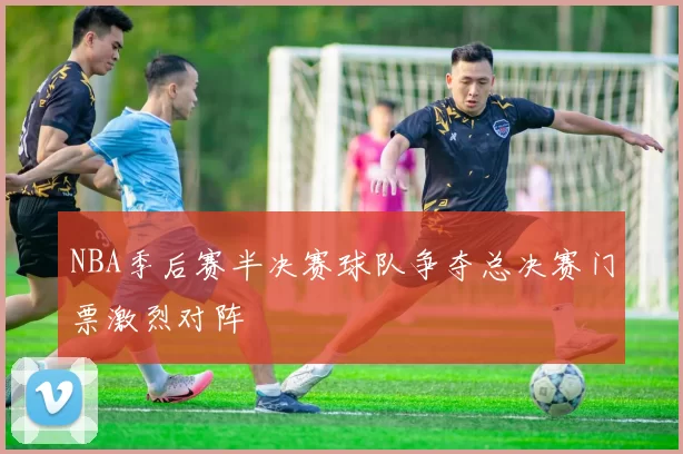 NBA季后赛半决赛球队争夺总决赛门票激烈对阵