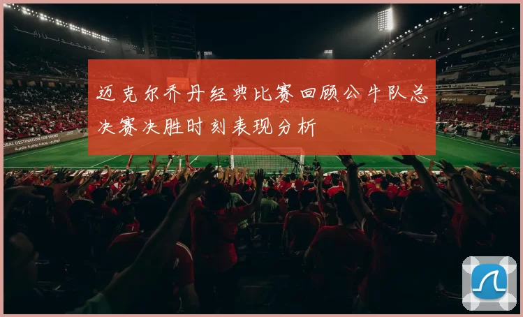 迈克尔乔丹经典比赛回顾公牛队总决赛决胜时刻表现分析