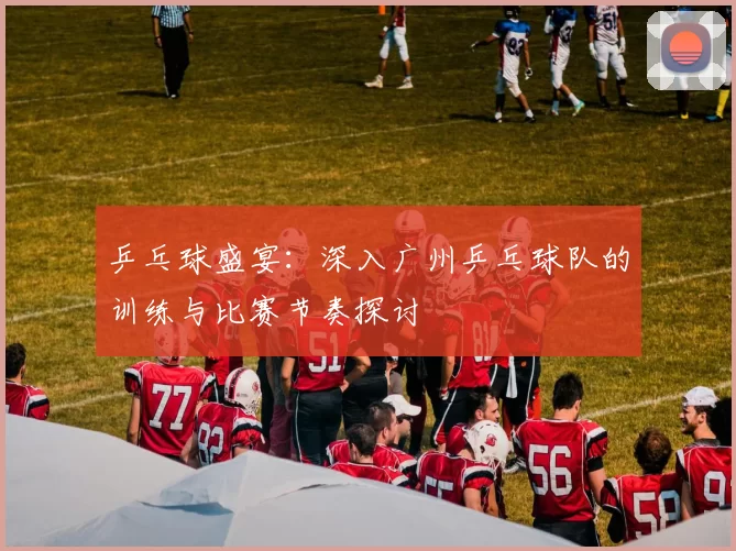 乒乓球盛宴：深入广州乒乓球队的训练与比赛节奏探讨