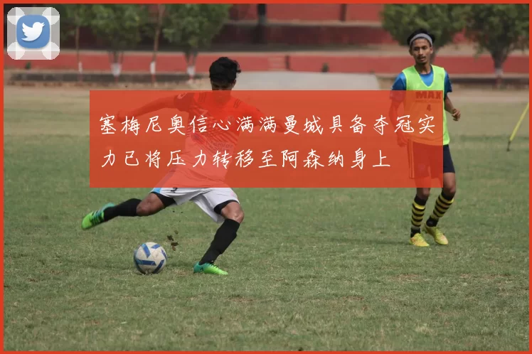 塞梅尼奥信心满满曼城具备夺冠实力已将压力转移至阿森纳身上