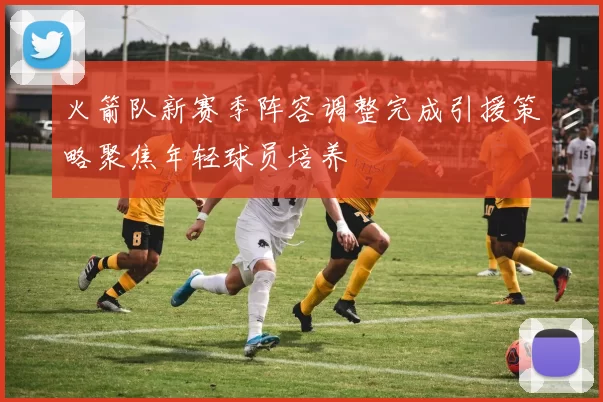 火箭队新赛季阵容调整完成引援策略聚焦年轻球员培养