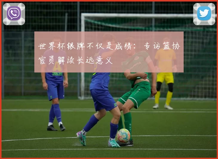 世界杯银牌不仅是成绩:专访篮协官员解读长远意义