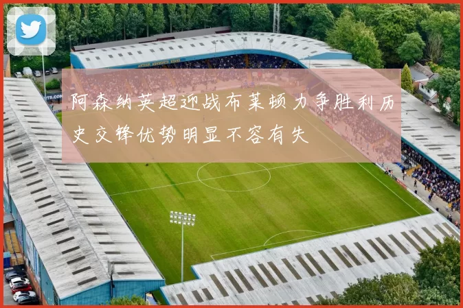 阿森纳英超迎战布莱顿力争胜利历史交锋优势明显不容有失