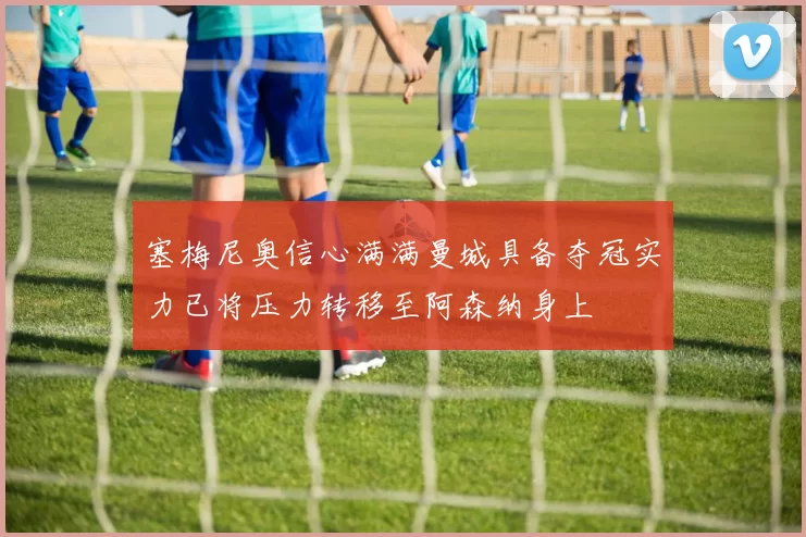 塞梅尼奥信心满满曼城具备夺冠实力已将压力转移至阿森纳身上