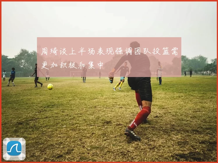 周琦谈上半场表现强调团队投篮需更加积极和集中