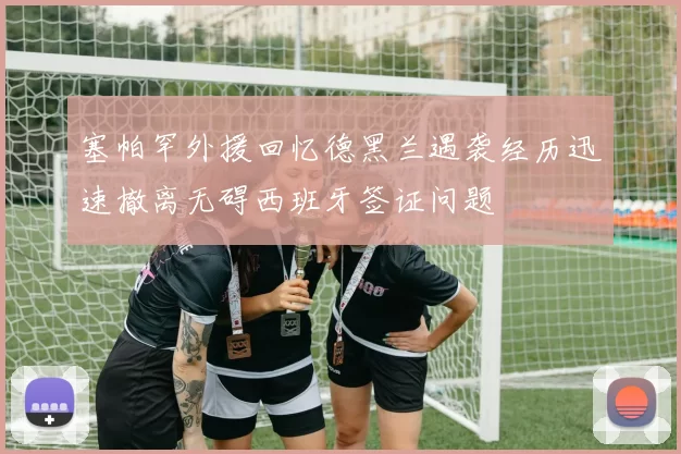 塞帕罕外援回忆德黑兰遇袭经历迅速撤离无碍西班牙签证问题