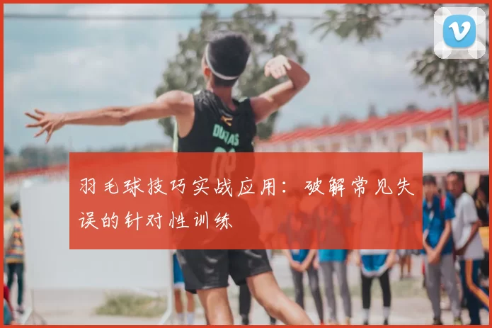 羽毛球技巧实战应用：破解常见失误的针对性训练