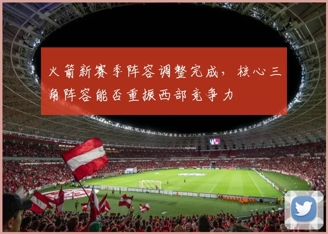 火箭新赛季阵容调整完成，核心三角阵容能否重振西部竞争力