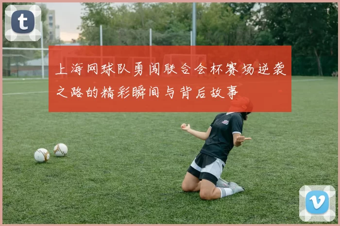 上海网球队勇闯联合会杯赛场逆袭之路的精彩瞬间与背后故事