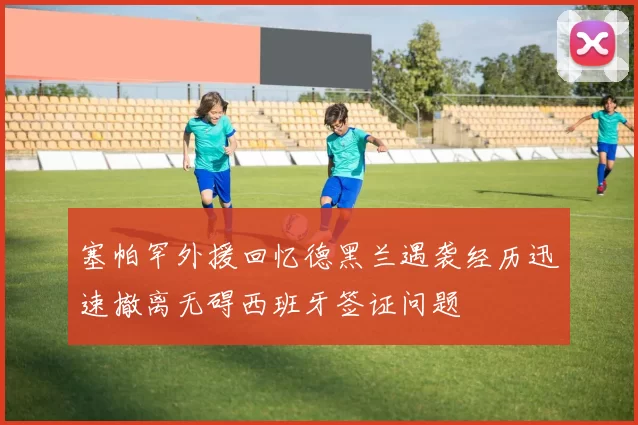 塞帕罕外援回忆德黑兰遇袭经历迅速撤离无碍西班牙签证问题