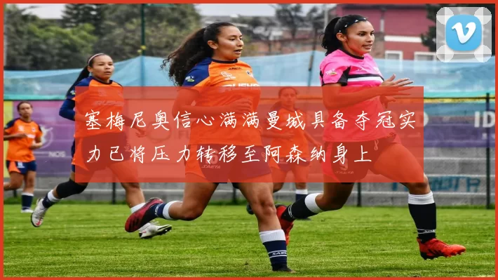 塞梅尼奥信心满满曼城具备夺冠实力已将压力转移至阿森纳身上