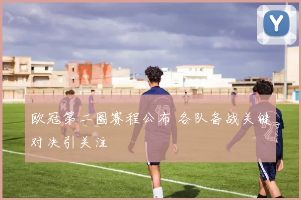 欧冠第二圈赛程公布 各队备战关键对决引关注
