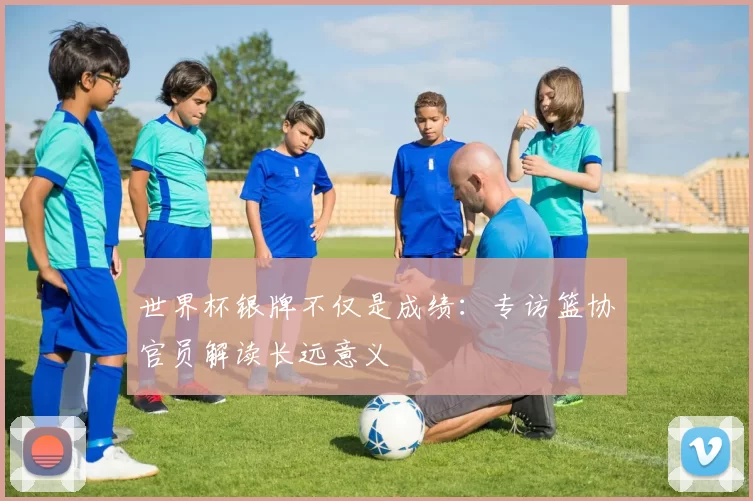 世界杯银牌不仅是成绩:专访篮协官员解读长远意义