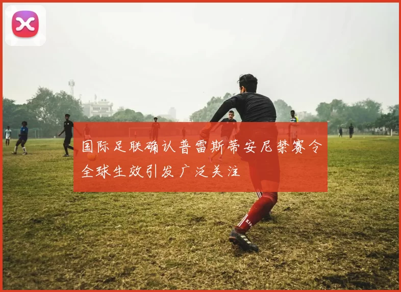 国际足联确认普雷斯蒂安尼禁赛令全球生效引发广泛关注