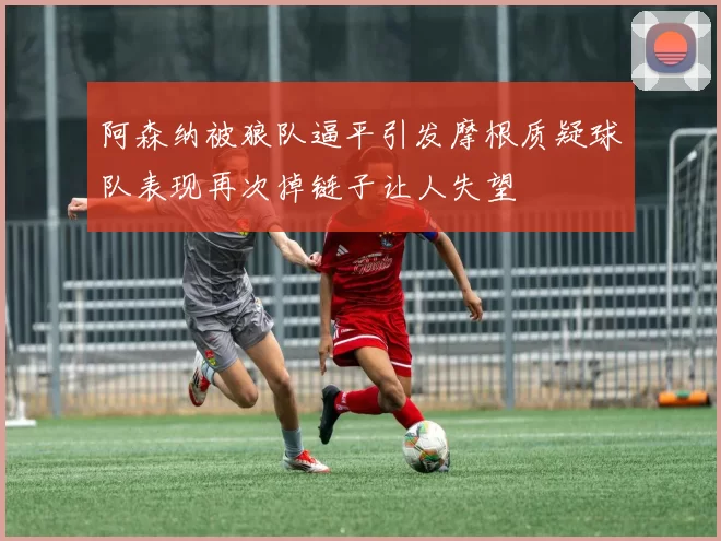 阿森纳被狼队逼平引发摩根质疑球队表现再次掉链子让人失望