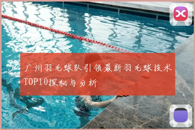 广州羽毛球队引领最新羽毛球技术TOP10探秘与分析